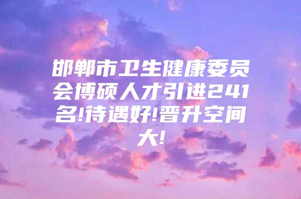 邯郸市卫生健康委员会博硕人才引进241名!待遇好!晋升空间大!