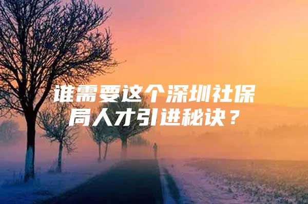 谁需要这个深圳社保局人才引进秘诀？