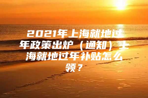 2021年上海就地过年政策出炉（通知）上海就地过年补贴怎么领？