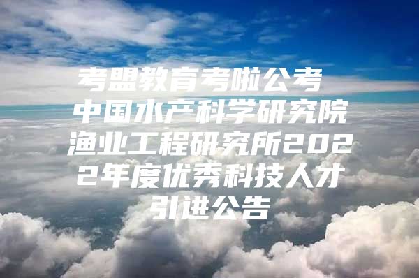 考盟教育考啦公考 中国水产科学研究院渔业工程研究所2022年度优秀科技人才引进公告