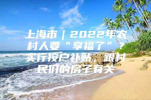 上海市｜2022年农村人要“享福了”？实行按户补贴，跟村民们的房子有关