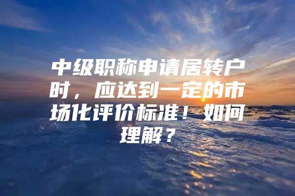 中级职称申请居转户时，应达到一定的市场化评价标准！如何理解？