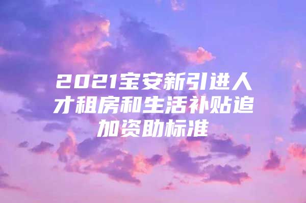 2021宝安新引进人才租房和生活补贴追加资助标准