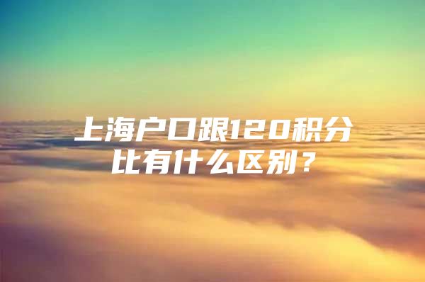 上海户口跟120积分比有什么区别？