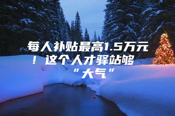 每人补贴最高1.5万元！这个人才驿站够“大气”