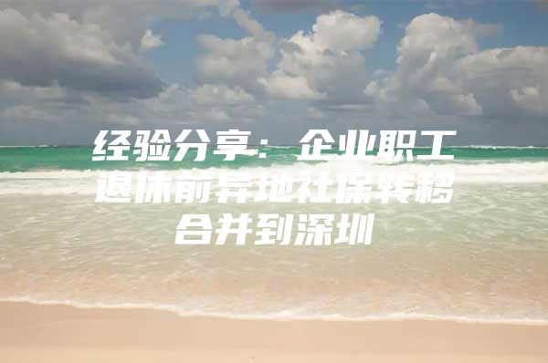 经验分享：企业职工退休前异地社保转移合并到深圳