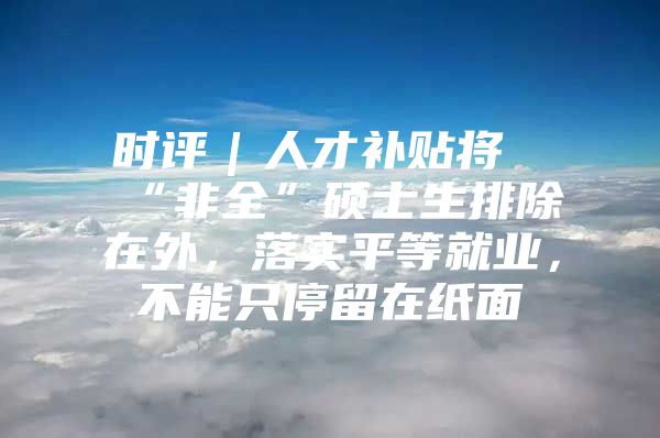 时评｜人才补贴将“非全”硕士生排除在外，落实平等就业，不能只停留在纸面