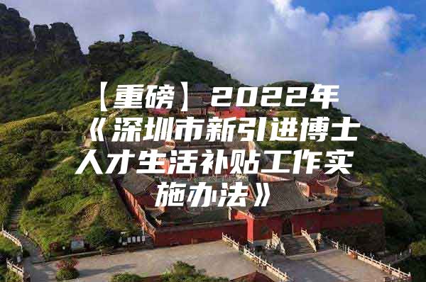 【重磅】2022年《深圳市新引进博士人才生活补贴工作实施办法》