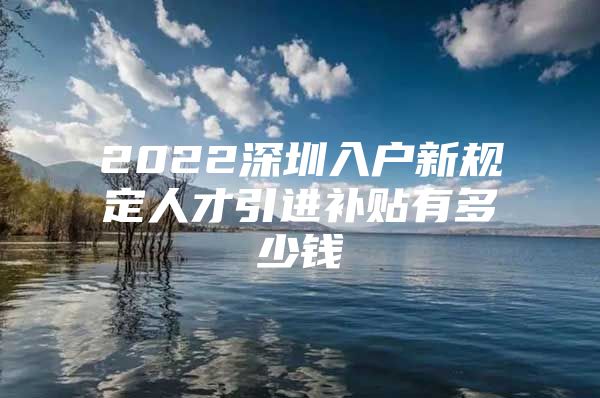 2022深圳入户新规定人才引进补贴有多少钱