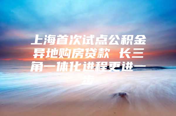 上海首次试点公积金异地购房贷款 长三角一体化进程更进一步