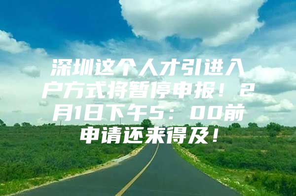 深圳这个人才引进入户方式将暂停申报！2月1日下午5：00前申请还来得及！