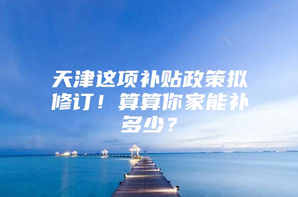 天津这项补贴政策拟修订！算算你家能补多少？