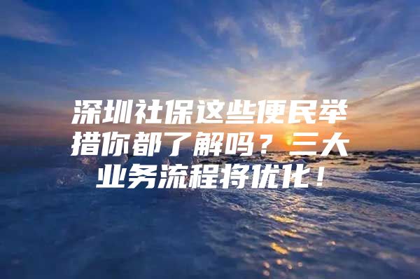 深圳社保这些便民举措你都了解吗？三大业务流程将优化！