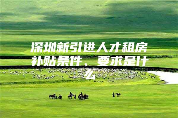 深圳新引进人才租房补贴条件、要求是什么