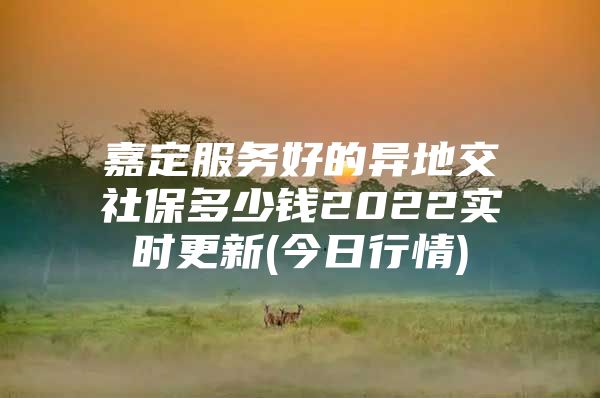 嘉定服务好的异地交社保多少钱2022实时更新(今日行情)