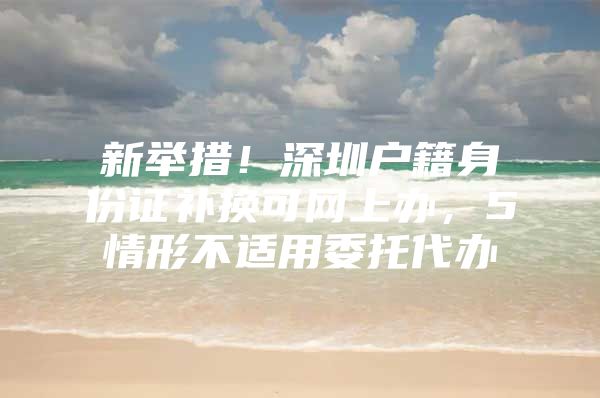 新举措！深圳户籍身份证补换可网上办，5情形不适用委托代办