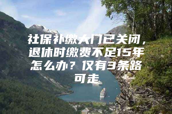 社保补缴大门已关闭，退休时缴费不足15年怎么办？仅有3条路可走