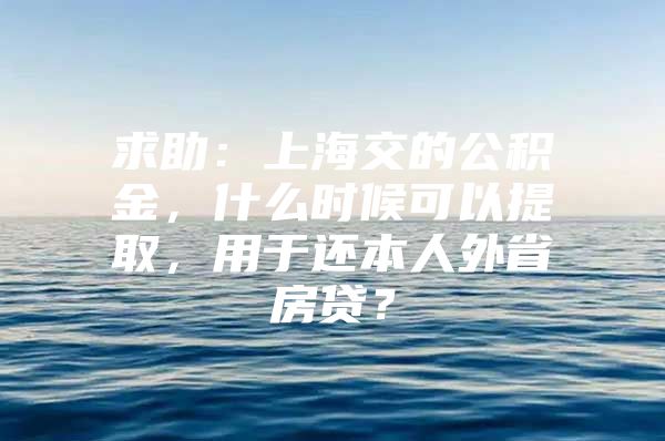 求助：上海交的公积金，什么时候可以提取，用于还本人外省房贷？