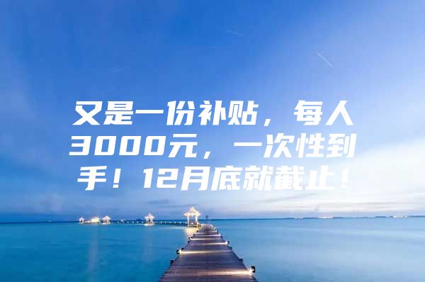 又是一份补贴，每人3000元，一次性到手！12月底就截止！