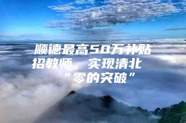 顺德最高50万补贴招教师，实现清北“零的突破”