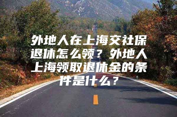 外地人在上海交社保退休怎么领？外地人上海领取退休金的条件是什么？