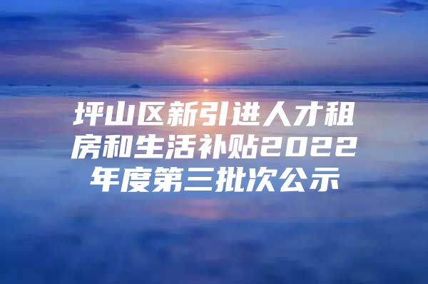 坪山区新引进人才租房和生活补贴2022年度第三批次公示