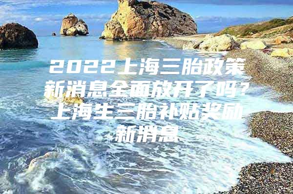 2022上海三胎政策新消息全面放开了吗？上海生三胎补贴奖励新消息