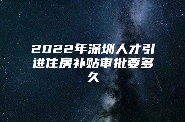 2022年深圳人才引进住房补贴审批要多久