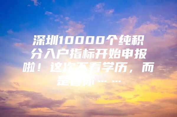 深圳10000个纯积分入户指标开始申报啦！这次不看学历，而是看你……