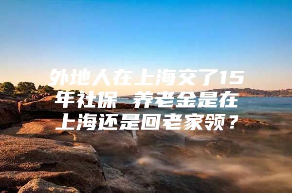 外地人在上海交了15年社保 养老金是在上海还是回老家领？