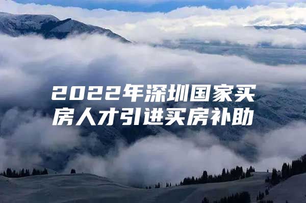 2022年深圳国家买房人才引进买房补助