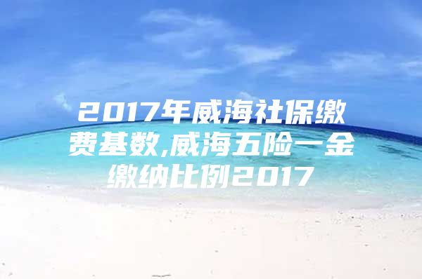 2017年威海社保缴费基数,威海五险一金缴纳比例2017