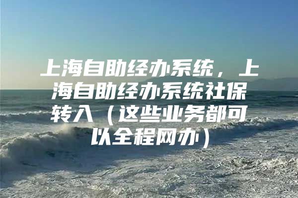 上海自助经办系统，上海自助经办系统社保转入（这些业务都可以全程网办）