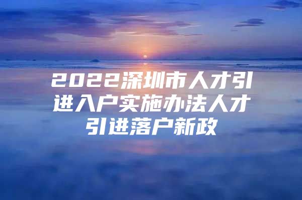 2022深圳市人才引进入户实施办法人才引进落户新政