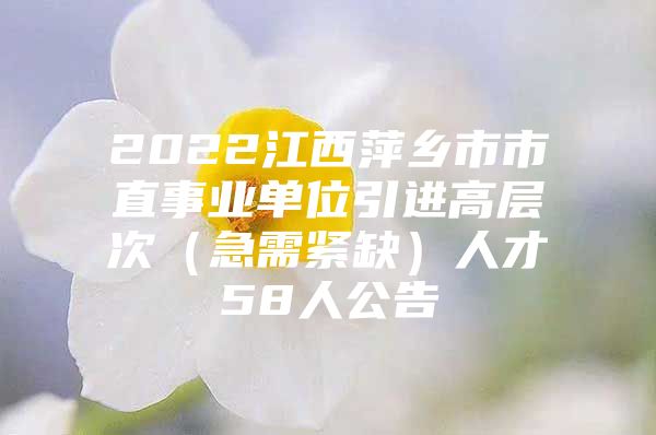 2022江西萍乡市市直事业单位引进高层次（急需紧缺）人才58人公告