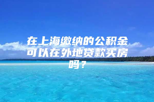 在上海缴纳的公积金可以在外地贷款买房吗？