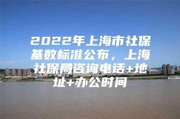 2022年上海市社保基数标准公布，上海社保局咨询电话+地址+办公时间