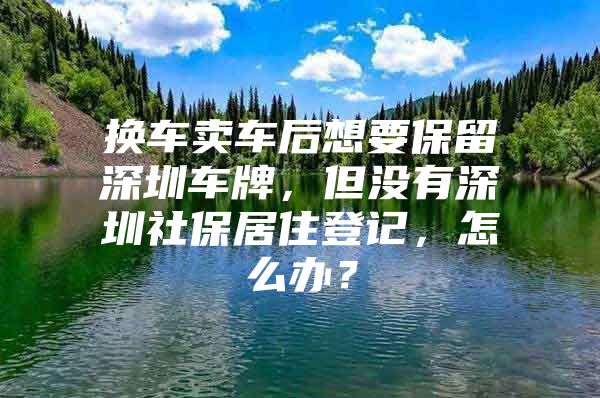 换车卖车后想要保留深圳车牌，但没有深圳社保居住登记，怎么办？