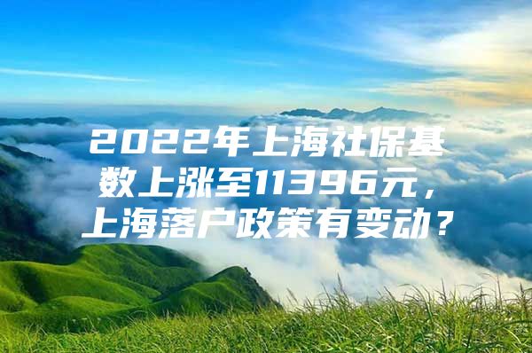 2022年上海社保基数上涨至11396元，上海落户政策有变动？