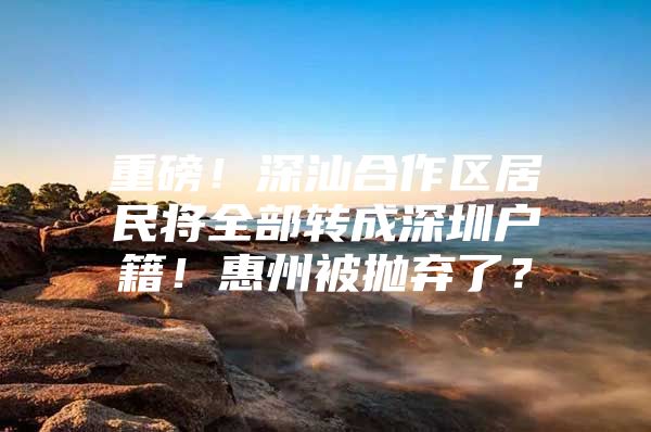 重磅！深汕合作区居民将全部转成深圳户籍！惠州被抛弃了？