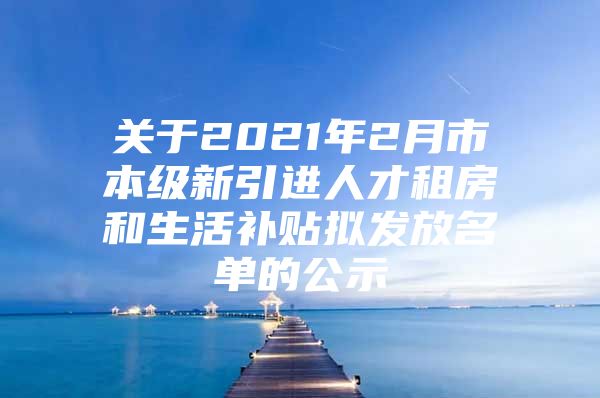 关于2021年2月市本级新引进人才租房和生活补贴拟发放名单的公示