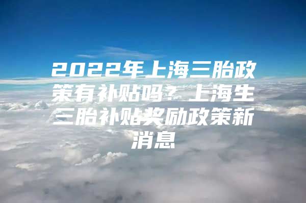 2022年上海三胎政策有补贴吗？上海生三胎补贴奖励政策新消息