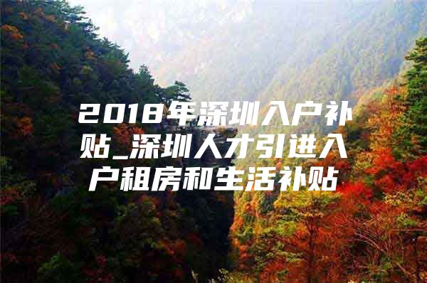 2018年深圳入户补贴_深圳人才引进入户租房和生活补贴