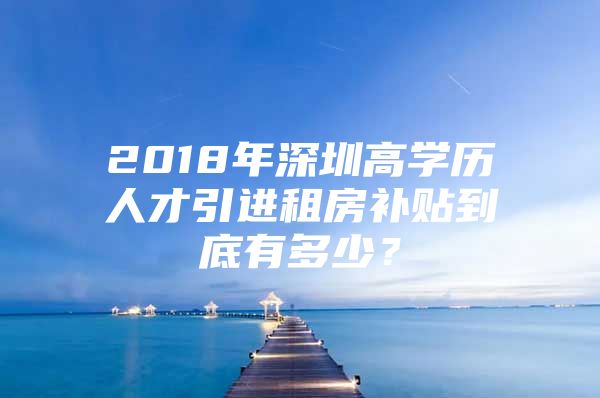 2018年深圳高学历人才引进租房补贴到底有多少？