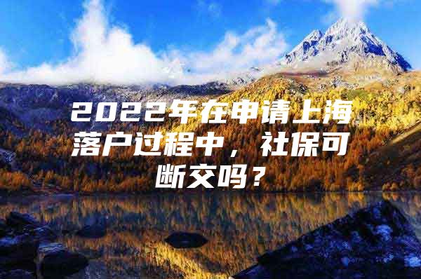 2022年在申请上海落户过程中，社保可断交吗？