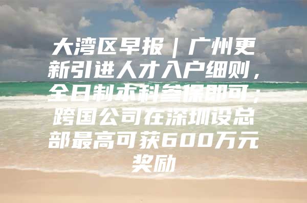 大湾区早报｜广州更新引进人才入户细则，全日制本科参保即可；跨国公司在深圳设总部最高可获600万元奖励