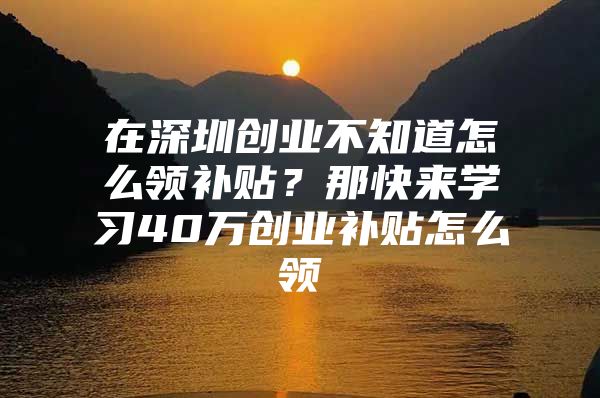 在深圳创业不知道怎么领补贴？那快来学习40万创业补贴怎么领