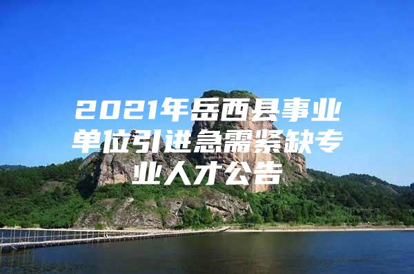 2021年岳西县事业单位引进急需紧缺专业人才公告