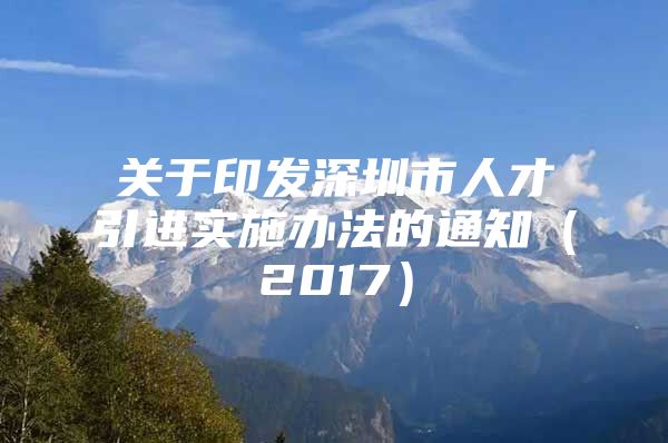 关于印发深圳市人才引进实施办法的通知（2017）