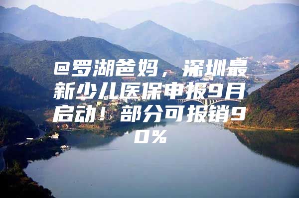 @罗湖爸妈，深圳最新少儿医保申报9月启动！部分可报销90%